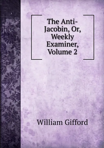 Обложка книги The Anti-Jacobin, Or, Weekly Examiner, Volume 2, William Gifford