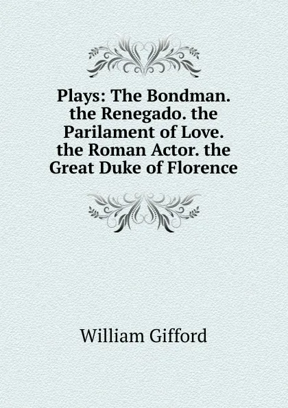 Обложка книги Plays: The Bondman. the Renegado. the Parilament of Love. the Roman Actor. the Great Duke of Florence, William Gifford