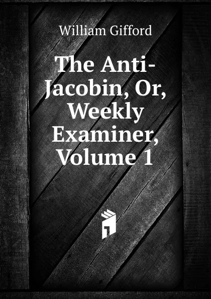 Обложка книги The Anti-Jacobin, Or, Weekly Examiner, Volume 1, William Gifford