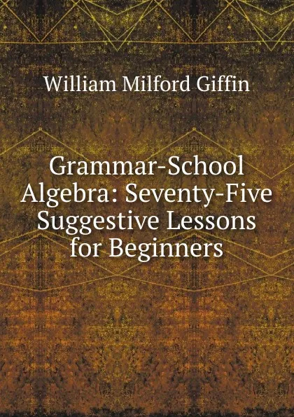 Обложка книги Grammar-School Algebra: Seventy-Five Suggestive Lessons for Beginners, William Milford Giffin