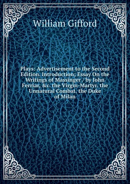 Обложка книги Plays: Advertisement to the Second Edition. Introduction; Essay On the Writings of Massinger / by John Ferriar, .c. the Virgin-Martyr. the Unnatural Combat. the Duke of Milan, William Gifford