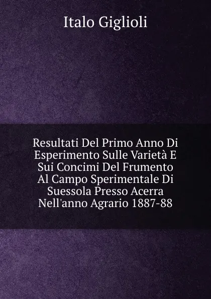 Обложка книги Resultati Del Primo Anno Di Esperimento Sulle Varieta E Sui Concimi Del Frumento Al Campo Sperimentale Di Suessola Presso Acerra Nell.anno Agrario 1887-88, Italo Giglioli