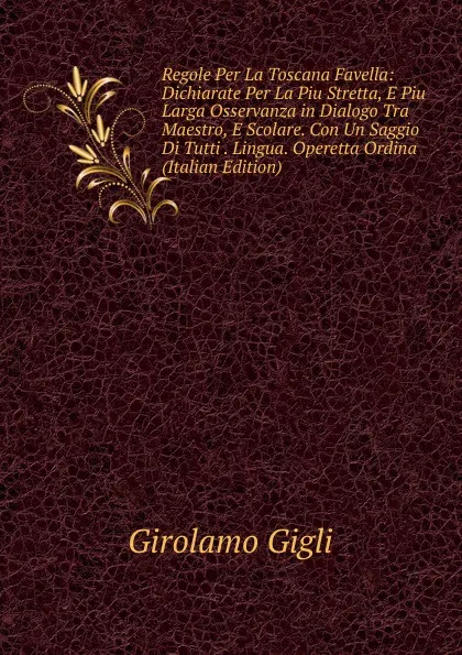 Обложка книги Regole Per La Toscana Favella: Dichiarate Per La Piu Stretta, E Piu Larga Osservanza in Dialogo Tra Maestro, E Scolare. Con Un Saggio Di Tutti . Lingua. Operetta Ordina (Italian Edition), Girolamo Gigli