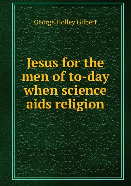 Обложка книги Jesus for the men of to-day when science aids religion, George Holley Gilbert