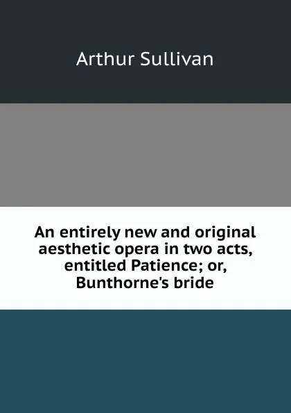 Обложка книги An entirely new and original aesthetic opera in two acts, entitled Patience; or, Bunthorne.s bride, Arthur Sullivan