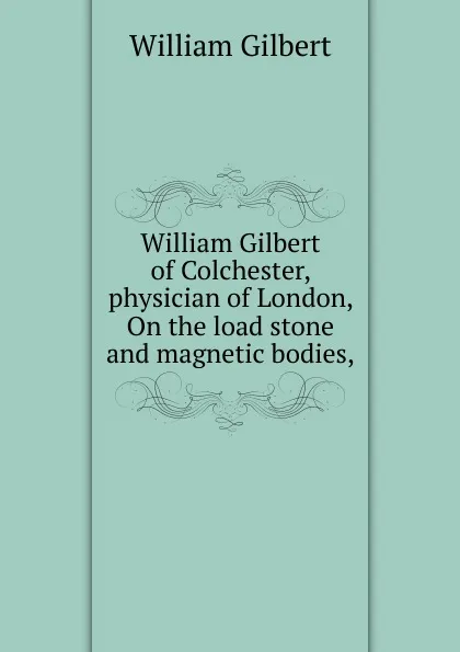 Обложка книги William Gilbert of Colchester, physician of London, On the load stone and magnetic bodies,, Gilbert William