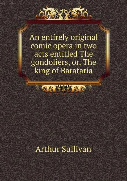 Обложка книги An entirely original comic opera in two acts entitled The gondoliers, or, The king of Barataria, Arthur Sullivan
