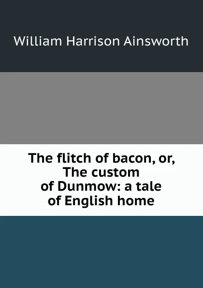 Обложка книги The flitch of bacon, or, The custom of Dunmow: a tale of English home, Ainsworth William Harrison