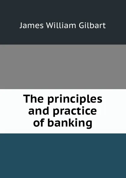 Обложка книги The principles and practice of banking, James William Gilbart