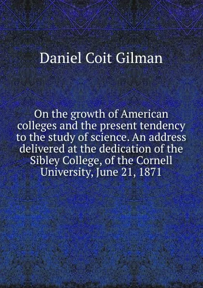 Обложка книги On the growth of American colleges and the present tendency to the study of science. An address delivered at the dedication of the Sibley College, of the Cornell University, June 21, 1871, Gilman Daniel Coit