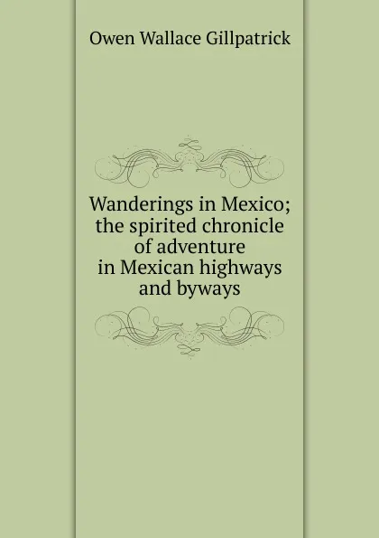 Обложка книги Wanderings in Mexico; the spirited chronicle of adventure in Mexican highways and byways, Owen Wallace Gillpatrick