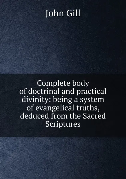 Обложка книги Complete body of doctrinal and practical divinity: being a system of evangelical truths, deduced from the Sacred Scriptures, John Gill