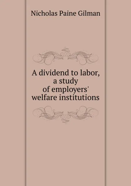 Обложка книги A dividend to labor, a study of employers. welfare institutions, Nicholas Paine Gilman