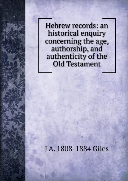 Обложка книги Hebrew records: an historical enquiry concerning the age, authorship, and authenticity of the Old Testament, J A. 1808-1884 Giles