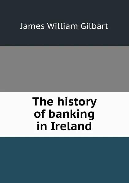 Обложка книги The history of banking in Ireland, James William Gilbart