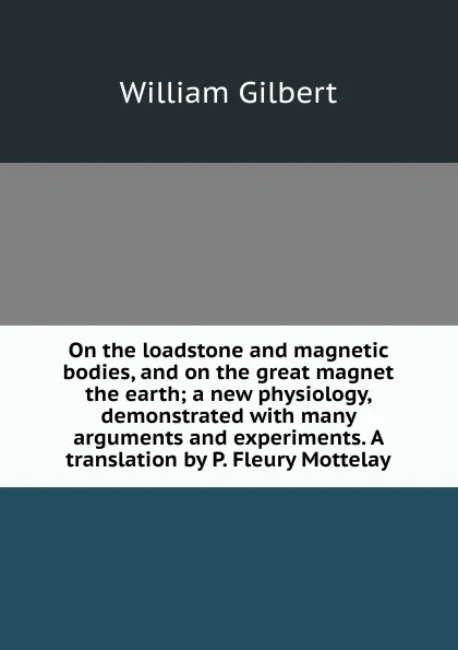 Обложка книги On the loadstone and magnetic bodies, and on the great magnet the earth; a new physiology, demonstrated with many arguments and experiments. A translation by P. Fleury Mottelay, Gilbert William