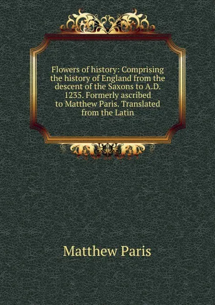 Обложка книги Flowers of history: Comprising the history of England from the descent of the Saxons to A.D. 1235. Formerly ascribed to Matthew Paris. Translated from the Latin, Matthew Paris
