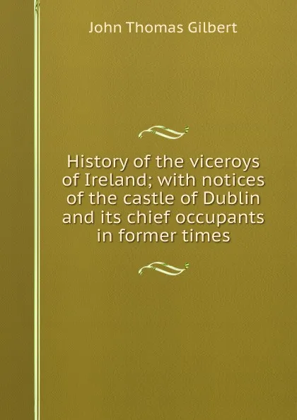 Обложка книги History of the viceroys of Ireland; with notices of the castle of Dublin and its chief occupants in former times, John Thomas Gilbert