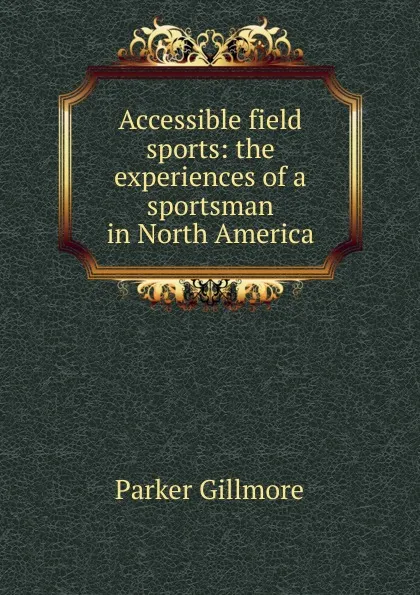 Обложка книги Accessible field sports: the experiences of a sportsman in North America, Gillmore Parker