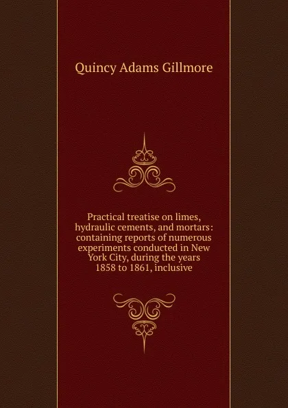 Обложка книги Practical treatise on limes, hydraulic cements, and mortars: containing reports of numerous experiments conducted in New York City, during the years 1858 to 1861, inclusive, Quincy Adams Gillmore