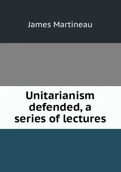 Обложка книги Unitarianism defended, a series of lectures, James Martineau