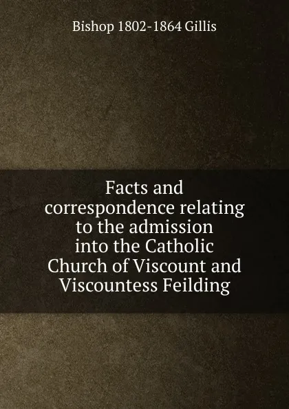 Обложка книги Facts and correspondence relating to the admission into the Catholic Church of Viscount and Viscountess Feilding, Bishop 1802-1864 Gillis