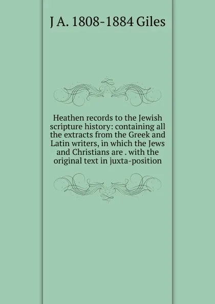 Обложка книги Heathen records to the Jewish scripture history: containing all the extracts from the Greek and Latin writers, in which the Jews and Christians are . with the original text in juxta-position, J A. 1808-1884 Giles