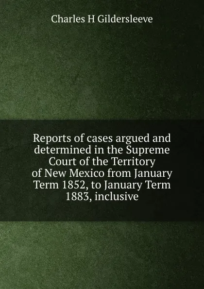 Обложка книги Reports of cases argued and determined in the Supreme Court of the Territory of New Mexico from January Term 1852, to January Term 1883, inclusive, Charles H Gildersleeve