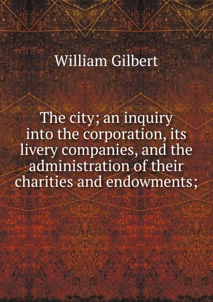 Обложка книги The city; an inquiry into the corporation, its livery companies, and the administration of their charities and endowments;, Gilbert William