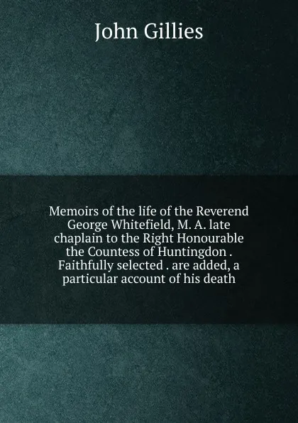 Обложка книги Memoirs of the life of the Reverend George Whitefield, M. A. late chaplain to the Right Honourable the Countess of Huntingdon . Faithfully selected . are added, a particular account of his death, John Gillies