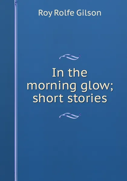 Обложка книги In the morning glow; short stories, Roy Rolfe Gilson