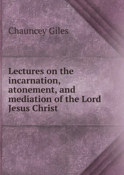 Обложка книги Lectures on the incarnation, atonement, and mediation of the Lord Jesus Christ, Chauncey Giles