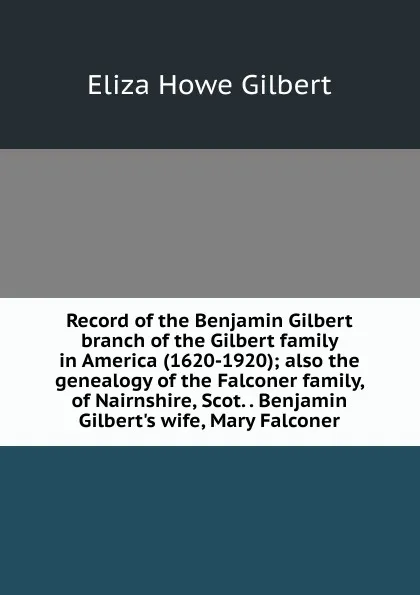 Обложка книги Record of the Benjamin Gilbert branch of the Gilbert family in America (1620-1920); also the genealogy of the Falconer family, of Nairnshire, Scot. . Benjamin Gilbert.s wife, Mary Falconer, Eliza Howe Gilbert