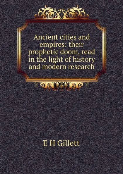 Обложка книги Ancient cities and empires: their prophetic doom, read in the light of history and modern research, E H Gillett