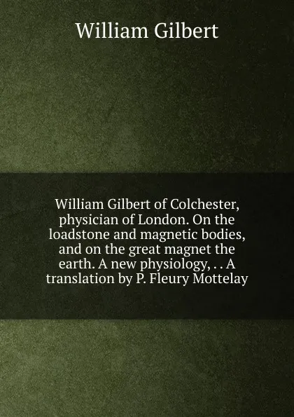 Обложка книги William Gilbert of Colchester, physician of London. On the loadstone and magnetic bodies, and on the great magnet the earth. A new physiology, . . A translation by P. Fleury Mottelay, Gilbert William