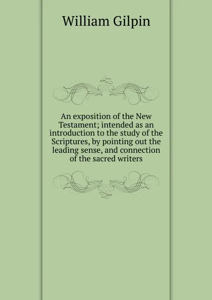 Обложка книги An exposition of the New Testament; intended as an introduction to the study of the Scriptures, by pointing out the leading sense, and connection of the sacred writers, Gilpin William