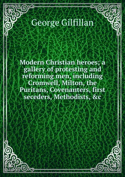 Обложка книги Modern Christian heroes; a gallery of protesting and reforming men, including Cromwell, Milton, the Puritans, Covenanters, first seceders, Methodists, .c, Gilfillan George