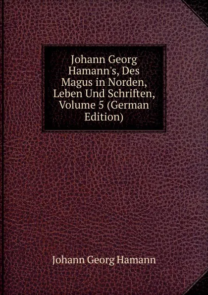 Обложка книги Johann Georg Hamann.s, Des Magus in Norden, Leben Und Schriften, Volume 5 (German Edition), Johann G. Hamann