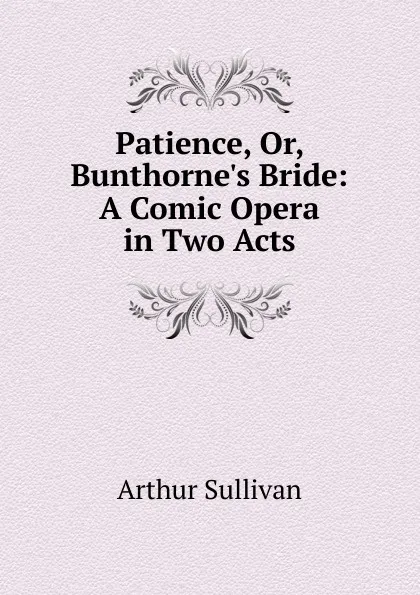 Обложка книги Patience, Or, Bunthorne.s Bride: A Comic Opera in Two Acts, Arthur Sullivan