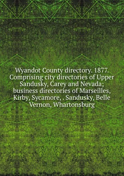 Обложка книги Wyandot County directory. 1877. Comprising city directories of Upper Sandusky, Carey and Nevada; business directories of Marseilles, Kirby, Sycamore, . Sandusky, Belle Vernon, Whartonsburg, 