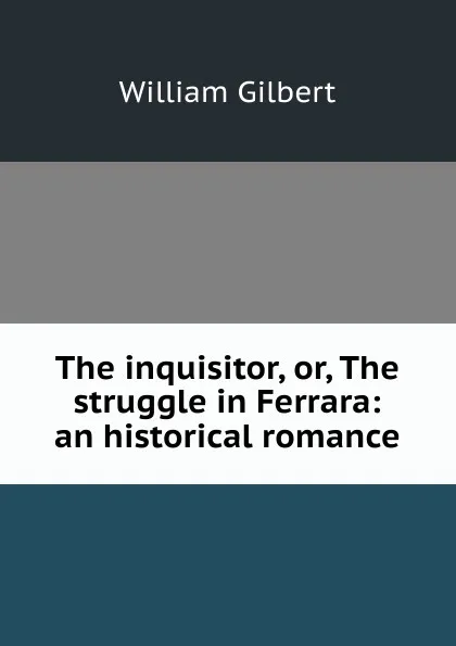 Обложка книги The inquisitor, or, The struggle in Ferrara: an historical romance, Gilbert William