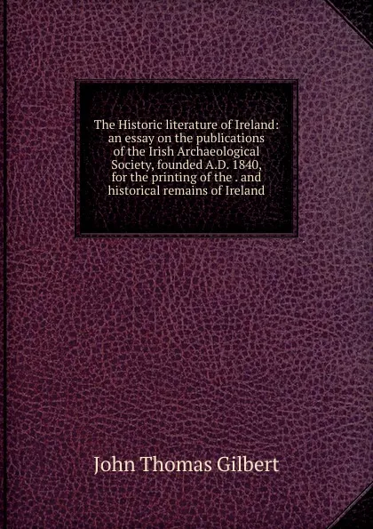 Обложка книги The Historic literature of Ireland: an essay on the publications of the Irish Archaeological Society, founded A.D. 1840, for the printing of the . and historical remains of Ireland, John Thomas Gilbert