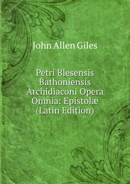 Обложка книги Petri Blesensis Bathoniensis Archidiaconi Opera Omnia: Epistolae (Latin Edition), John Allen Giles