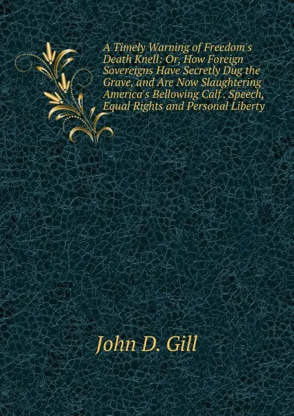 Обложка книги A Timely Warning of Freedom.s Death Knell: Or, How Foreign Sovereigns Have Secretly Dug the Grave, and Are Now Slaughtering America.s Bellowing Calf . Speech, Equal Rights and Personal Liberty, John D. Gill