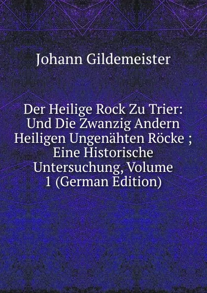 Обложка книги Der Heilige Rock Zu Trier: Und Die Zwanzig Andern Heiligen Ungenahten Rocke ; Eine Historische Untersuchung, Volume 1 (German Edition), Johann Gildemeister