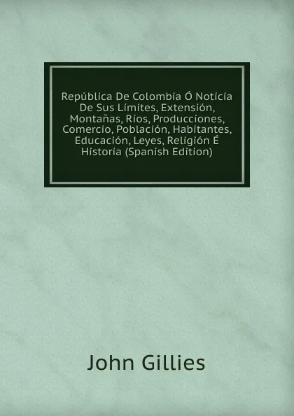 Обложка книги Republica De Colombia O Noticia De Sus Limites, Extension, Montanas, Rios, Producciones, Comercio, Poblacion, Habitantes, Educacion, Leyes, Religion E Historia (Spanish Edition), John Gillies