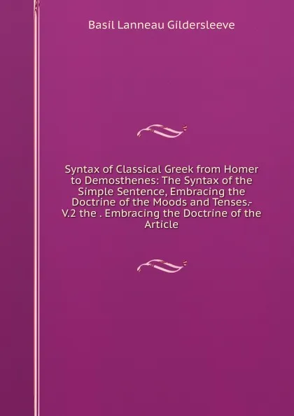 Обложка книги Syntax of Classical Greek from Homer to Demosthenes: The Syntax of the Simple Sentence, Embracing the Doctrine of the Moods and Tenses.- V.2 the . Embracing the Doctrine of the Article, Basil Lanneau Gildersleeve