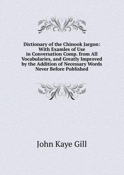 Обложка книги Dictionary of the Chinook Jargon: With Examles of Use in Conversation Comp. from All Vocabularies, and Greatly Improved by the Addition of Necessary Words Never Before Published., John Kaye Gill