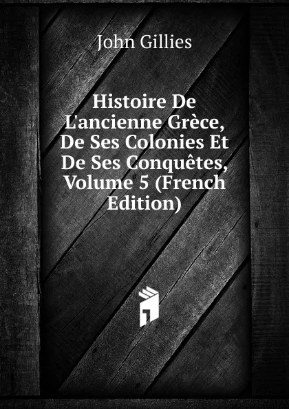 Обложка книги Histoire De L.ancienne Grece, De Ses Colonies Et De Ses Conquetes, Volume 5 (French Edition), John Gillies