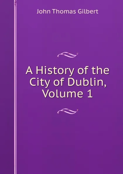 Обложка книги A History of the City of Dublin, Volume 1, John Thomas Gilbert